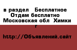  в раздел : Бесплатное » Отдам бесплатно . Московская обл.,Химки г.